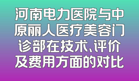 河南电力医院与中原丽人医疗美容门诊部在技术、评价及费用方面的对比