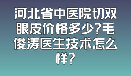 河北省中医院切双眼皮价格多少？毛俊涛医生技术怎么样？