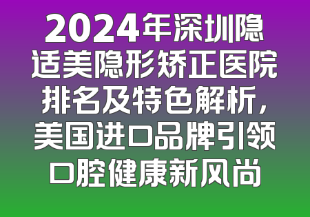 2024年深圳隐适美隐形矫正医院排名及特色解析，美国进口品牌引领口腔健康新风尚