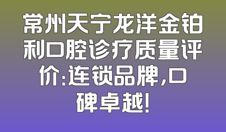 常州天宁龙洋金铂利口腔诊疗质量评价：连锁品牌，口碑卓越！