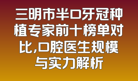 三明市半口牙冠种植专家前十榜单对比，口腔医生规模与实力解析