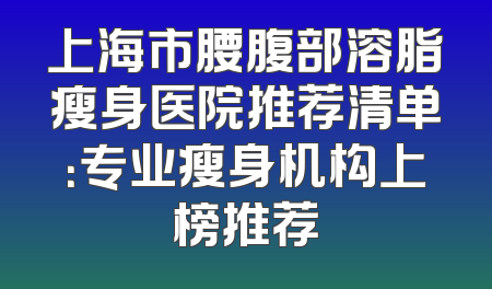上海市腰腹部溶脂瘦身医院推荐清单：专业瘦身机构上榜推荐
