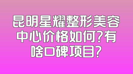 昆明星耀整形美容中心价格如何？有啥口碑项目？