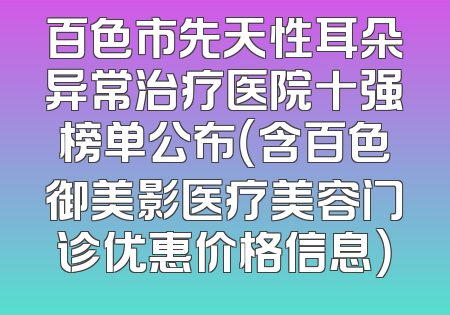 百色市先天性耳朵异常治疗医院十强榜单公布（含百色御美影医疗美容门诊优惠价格信息）