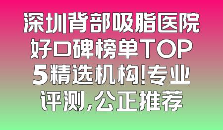 深圳背部吸脂医院好口碑榜单TOP5精选机构！专业评测，公正推荐