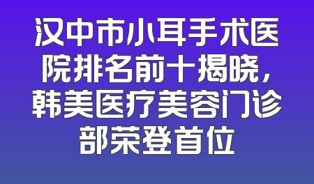 汉中市小耳手术医院排名前十揭晓，韩美医疗美容门诊部荣登首位