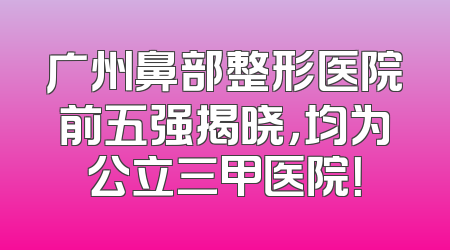 广州鼻部整形医院前五强揭晓，均为公立三甲医院！