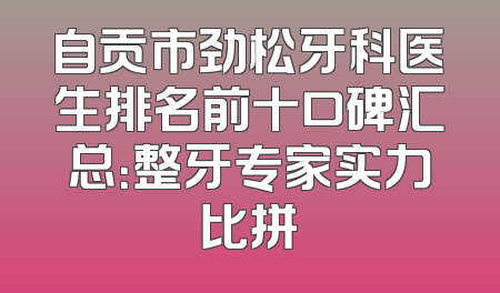 自贡市劲松牙科医生排名前十口碑汇总：整牙专家实力比拼