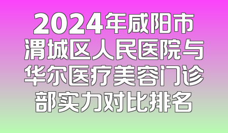 2024年咸阳市渭城区人民医院与华尔医疗美容门诊部实力对比排名