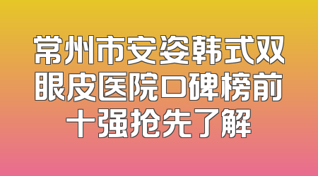 常州市安姿韩式双眼皮医院口碑榜前十强抢先了解