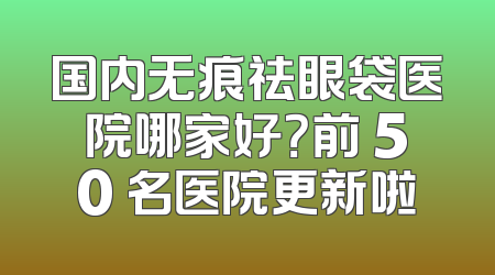 国内无痕祛眼袋医院哪家好？前 50 名医院更新啦