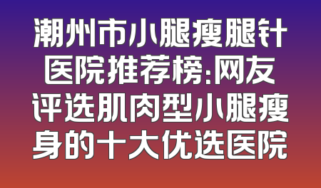 潮州市小腿瘦腿针医院推荐榜：网友评选肌肉型小腿瘦身的十大优选医院
