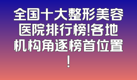 全国十大整形美容医院排行榜！各地机构角逐榜首位置！