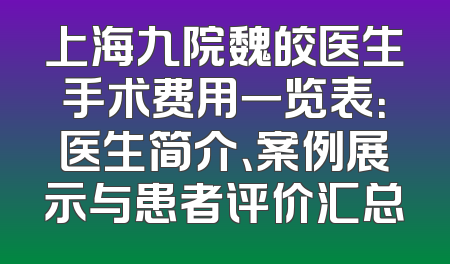 上海九院魏皎医生手术费用一览表：医生简介、案例展示与患者评价汇总