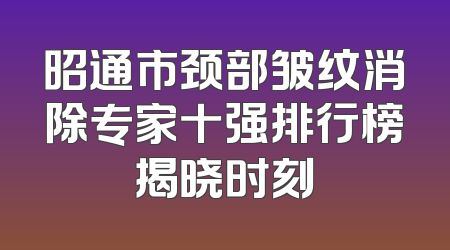 昭通市颈部皱纹消除专家十强排行榜揭晓时刻