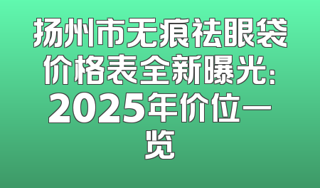 扬州市无痕祛眼袋价格表全新曝光：2025年价位一览