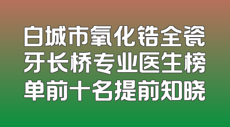 白城市氧化锆全瓷牙长桥专业医生榜单前十名提前知晓