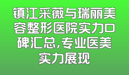 镇江采薇与瑞丽美容整形医院实力口碑汇总，专业医美实力展现