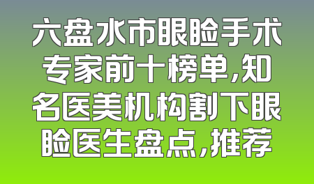 六盘水市眼睑手术专家前十榜单，知名医美机构割下眼睑医生盘点，推荐