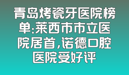 青岛烤瓷牙医院榜单：莱西市市立医院居首，诺德口腔医院受好评