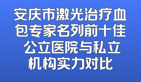 安庆市激光治疗血包专家名列前十佳 公立医院与私立机构实力对比