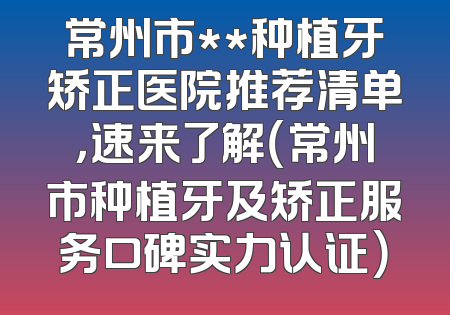 常州市**种植牙矫正医院推荐清单，速来了解（常州市种植牙及矫正服务口碑实力认证）