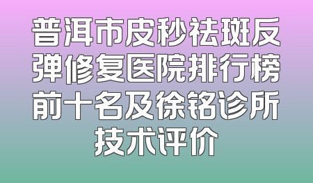 普洱市皮秒祛斑反弹修复医院排行榜前十名及徐铭诊所技术评价