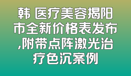 韩媄医疗美容揭阳市全新价格表发布，附带点阵激光治疗色沉案例