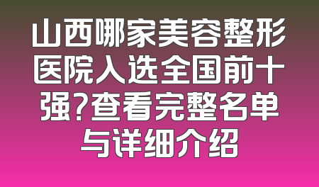 山西哪家美容整形医院入选全国前十强？查看完整名单与详细介绍