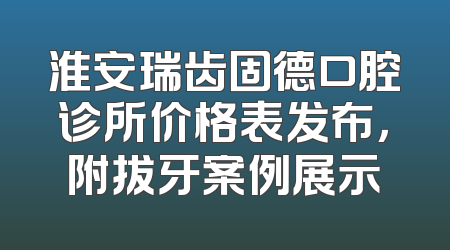 淮安瑞齿固德口腔诊所价格表发布，附拔牙案例展示