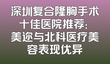 深圳复合隆胸手术十佳医院推荐：蒳美迩与北科医疗美容表现优异