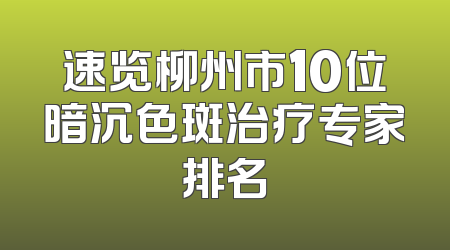 速览柳州市10位暗沉色斑治疗专家排名