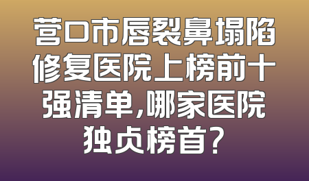 营口市唇裂鼻塌陷修复医院上榜前十强清单，哪家医院独占榜首？