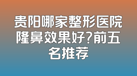 贵阳哪家整形医院隆鼻效果好？前五名推荐