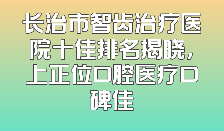 长治市智齿治疗医院十佳排名揭晓，上正位口腔医疗口碑佳
