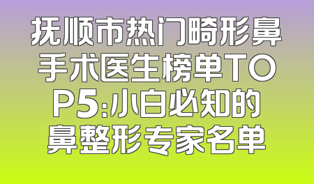 抚顺市热门畸形鼻手术医生榜单TOP5：小白必知的鼻整形专家名单