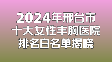 2024年邢台市十大女性丰胸医院排名白名单揭晓