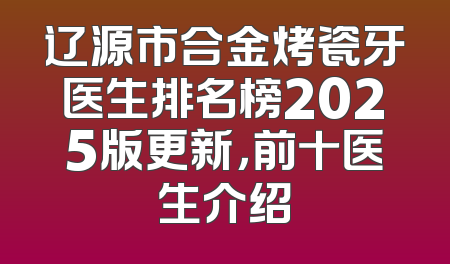 辽源市合金烤瓷牙医生排名榜2025版更新，前十医生介绍