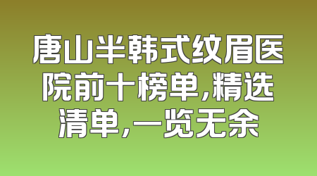 唐山半韩式纹眉医院前十榜单，精选清单，一览无余
