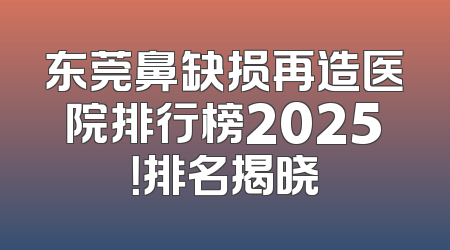 东莞鼻缺损再造医院排行榜2025！排名揭晓