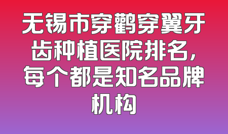 无锡市穿鹳穿翼牙齿种植医院排名，每个都是知名品牌机构