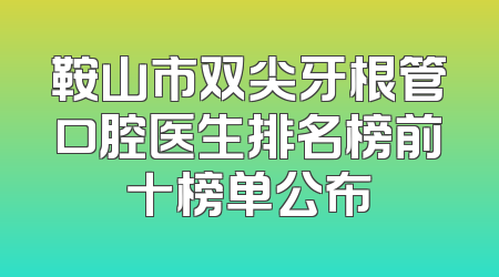 鞍山市双尖牙根管口腔医生排名榜前十榜单公布