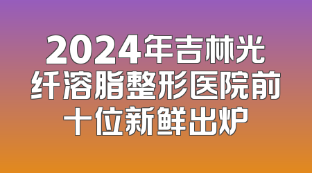 2024年吉林光纤溶脂整形医院前十位新鲜出炉