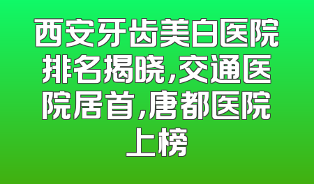 西安牙齿美白医院排名揭晓，交通医院居首，唐都医院上榜