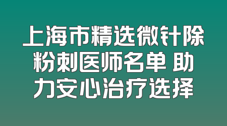 上海市精选微针除粉刺医师名单 助力安心治疗选择