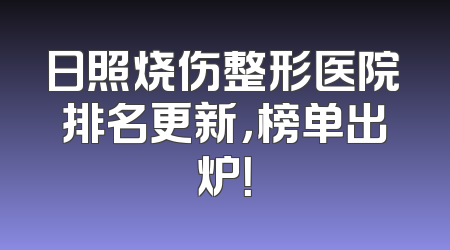 日照烧伤整形医院排名更新，榜单出炉！
