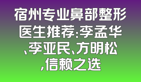宿州专业鼻部整形医生推荐：李孟华、李亚民、方明松，信赖之选