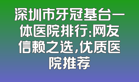 深圳市牙冠基台一体医院排行：网友信赖之选，优质医院推荐