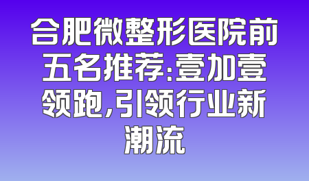 合肥微整形医院前五名推荐：壹加壹领跑，引领行业新潮流