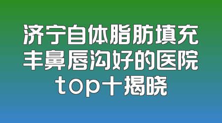 济宁自体脂肪填充丰鼻唇沟好的医院top十揭晓